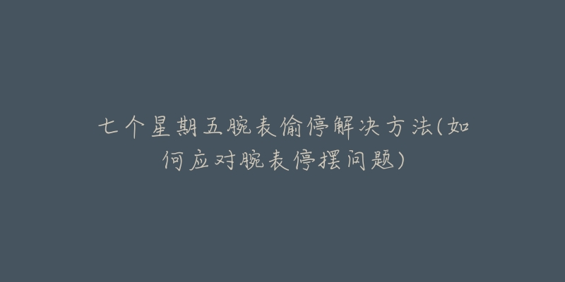 七个星期五腕表偷停解决方法(如何应对腕表停摆问题)-名表号 七个星期五腕表偷停解决方法(如何应对腕表停摆问题)