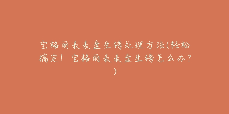 宝格丽表表盘生锈处理方法(轻松搞定!宝格丽表表盘生锈怎么办?)-名表号 宝格丽表表盘生锈处理方法(轻松搞定!宝格丽表表盘生锈怎么办?)