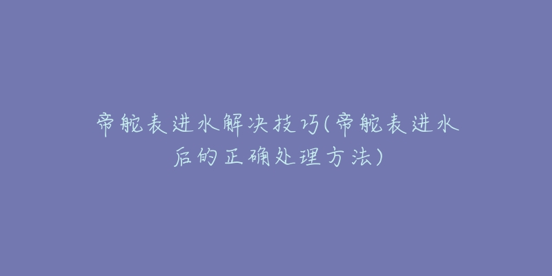 帝舵表进水解决技巧(帝舵表进水后的正确处理方法)-名表号 帝舵表进水解决技巧(帝舵表进水后的正确处理方法)