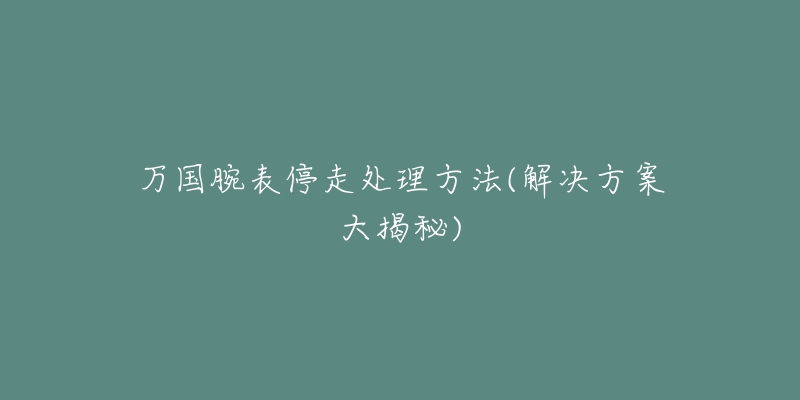 万国腕表停走处理方法(解决方案大揭秘)-名表号 万国腕表停走处理方法(解决方案大揭秘)