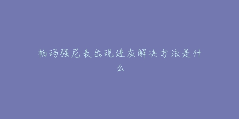 帕玛强尼表出现进灰解决方法是什么-名表号 帕玛强尼表出现进灰解决方法是什么