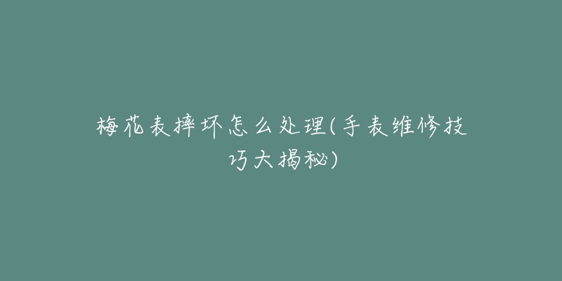 梅花表摔坏怎么处理(手表维修技巧大揭秘)-名表号 梅花表摔坏怎么处理(手表维修技巧大揭秘)