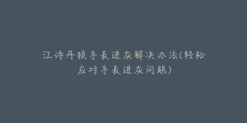 江诗丹顿手表进灰解决办法(轻松应对手表进灰问题)-名表号 江诗丹顿手表进灰解决办法(轻松应对手表进灰问题)