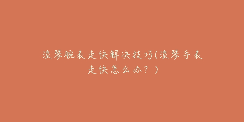 浪琴腕表走快解决技巧(浪琴手表走快怎么办?)-名表号 浪琴腕表走快解决技巧(浪琴手表走快怎么办?)