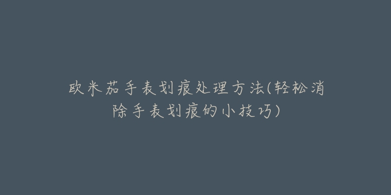 欧米茄手表划痕处理方法(轻松消除手表划痕的小技巧)-名表号 欧米茄手表划痕处理方法(轻松消除手表划痕的小技巧)