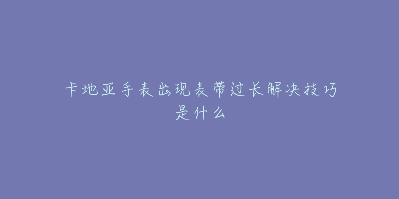 卡地亚手表出现表带过长解决技巧是什么-名表号 卡地亚手表出现表带过长解决技巧是什么