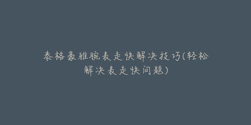 泰格豪雅腕表走快解决技巧(轻松解决表走快问题)-名表号 泰格豪雅腕表走快解决技巧(轻松解决表走快问题)