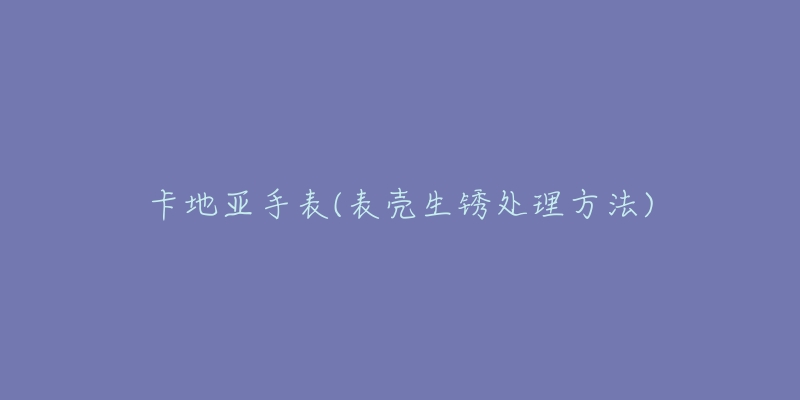 卡地亚手表(表壳生锈处理方法)-名表号 卡地亚手表(表壳生锈处理方法)
