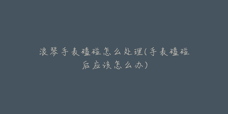 浪琴手表磕碰怎么处理(手表磕碰后应该怎么办)-名表号 浪琴手表磕碰怎么处理(手表磕碰后应该怎么办)