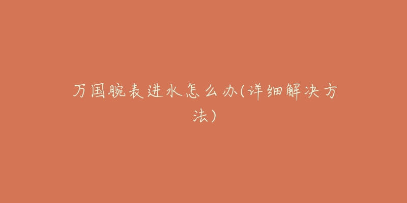 万国腕表进水怎么办(详细解决方法)-名表号 万国腕表进水怎么办(详细解决方法)