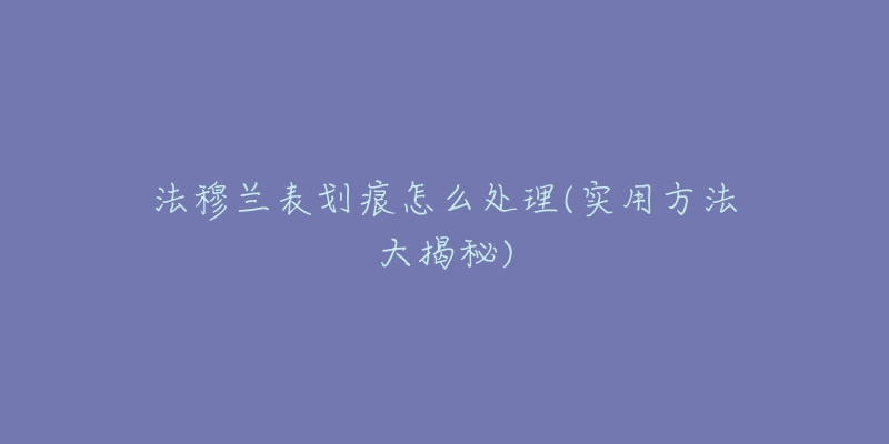 法穆兰表划痕怎么处理(实用方法大揭秘)-名表号 法穆兰表划痕怎么处理(实用方法大揭秘)