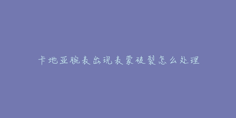 卡地亚腕表出现表蒙破裂怎么处理-名表号 卡地亚腕表出现表蒙破裂怎么处理