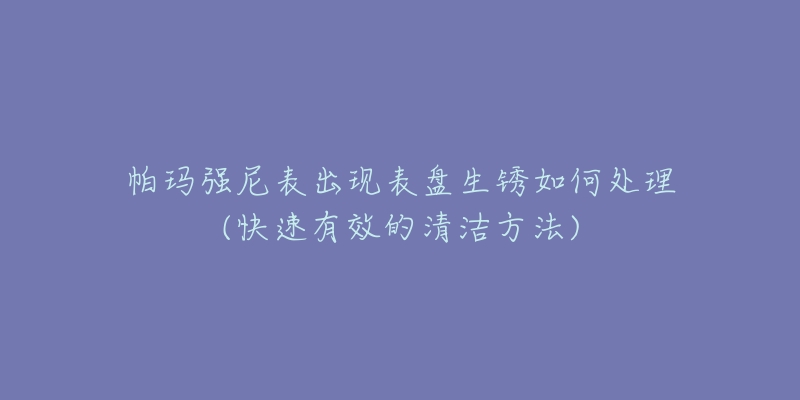帕玛强尼表出现表盘生锈如何处理(快速有效的清洁方法)-名表号 帕玛强尼表出现表盘生锈如何处理(快速有效的清洁方法)