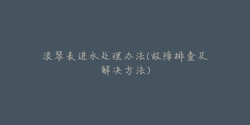 浪琴表进水处理办法(故障排查及解决方法)-名表号 浪琴表进水处理办法(故障排查及解决方法)
