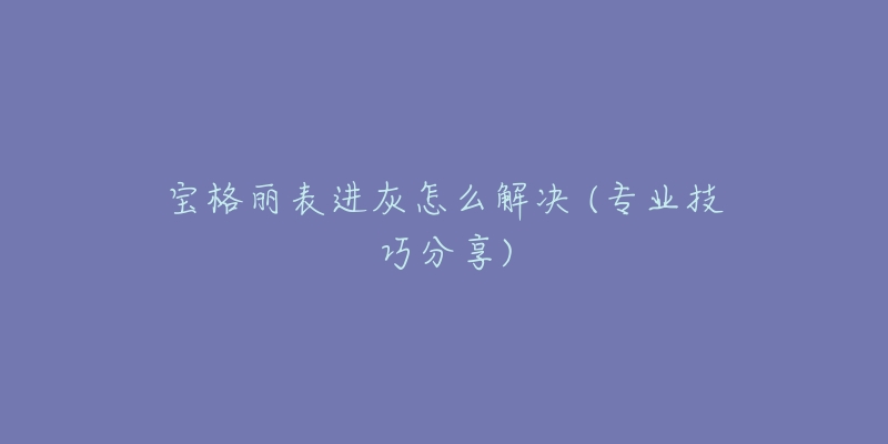 宝格丽表进灰怎么解决 (专业技巧分享)-名表号 宝格丽表进灰怎么解决 (专业技巧分享)