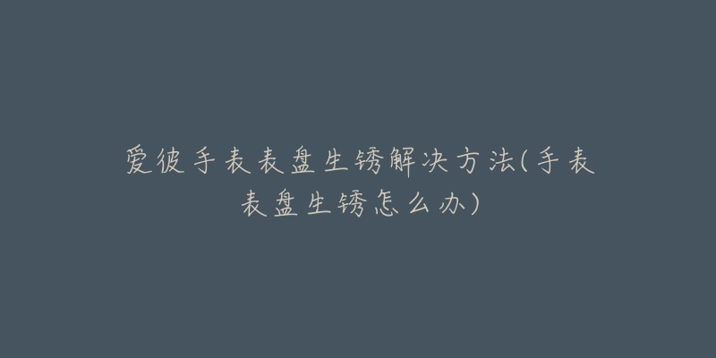 爱彼手表表盘生锈解决方法(手表表盘生锈怎么办)-名表号 爱彼手表表盘生锈解决方法(手表表盘生锈怎么办)