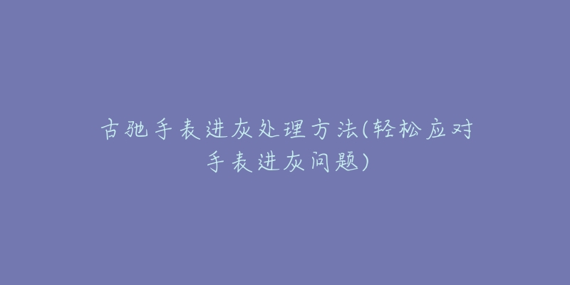 古驰手表进灰处理方法(轻松应对手表进灰问题)-名表号 古驰手表进灰处理方法(轻松应对手表进灰问题)