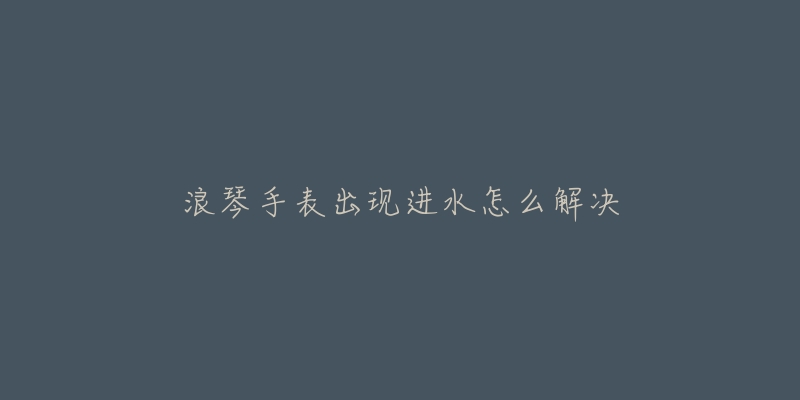 浪琴手表出现进水怎么解决-名表号 浪琴手表出现进水怎么解决