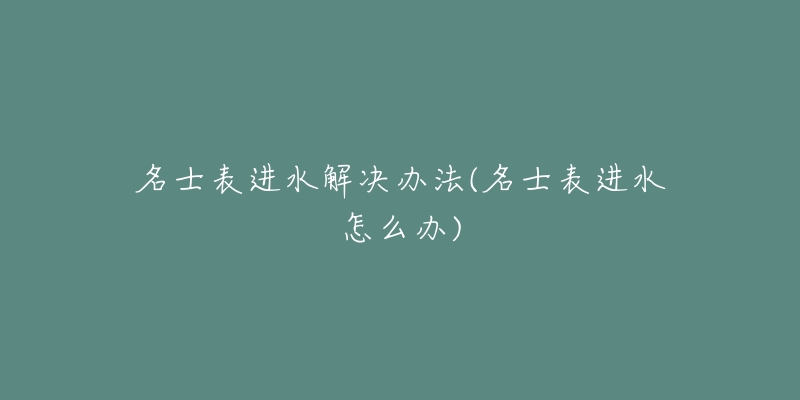 名士表进水解决办法(名士表进水怎么办)-名表号 名士表进水解决办法(名士表进水怎么办)
