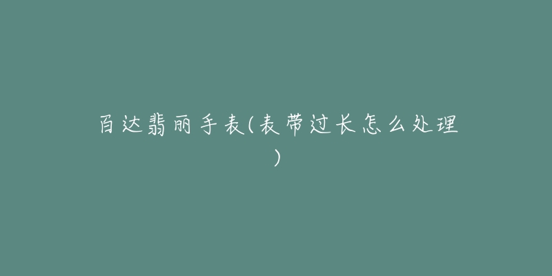 百达翡丽手表(表带过长怎么处理)-名表号 百达翡丽手表(表带过长怎么处理)