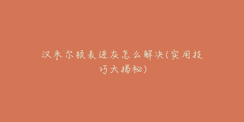 汉米尔顿表进灰怎么解决(实用技巧大揭秘)-名表号 汉米尔顿表进灰怎么解决(实用技巧大揭秘)