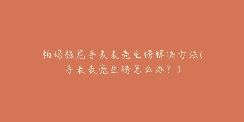 帕玛强尼手表表壳生锈解决方法(手表表壳生锈怎么办?)-名表号 帕玛强尼手表表壳生锈解决方法(手表表壳生锈怎么办?)