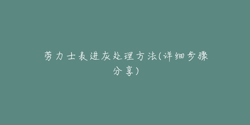 劳力士表进灰处理方法(详细步骤分享)-名表号 劳力士表进灰处理方法(详细步骤分享)
