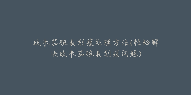 欧米茄腕表划痕处理方法(轻松解决欧米茄腕表划痕问题)-名表号 欧米茄腕表划痕处理方法(轻松解决欧米茄腕表划痕问题)
