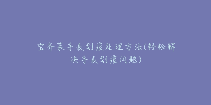 宝齐莱手表划痕处理方法(轻松解决手表划痕问题)-名表号 宝齐莱手表划痕处理方法(轻松解决手表划痕问题)