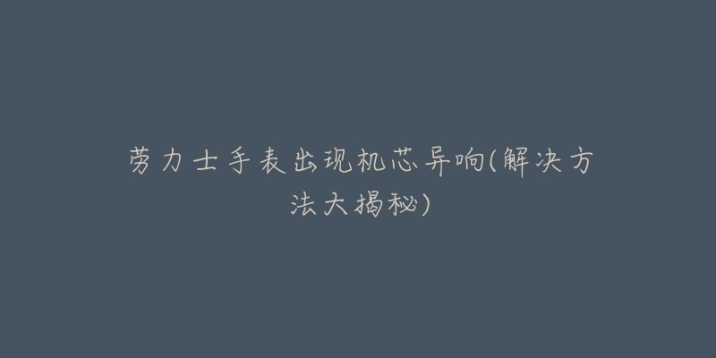 劳力士手表出现机芯异响(解决方法大揭秘)-名表号 劳力士手表出现机芯异响(解决方法大揭秘)