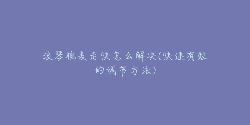 浪琴腕表走快怎么解决(快速有效的调节方法)-名表号 浪琴腕表走快怎么解决(快速有效的调节方法)