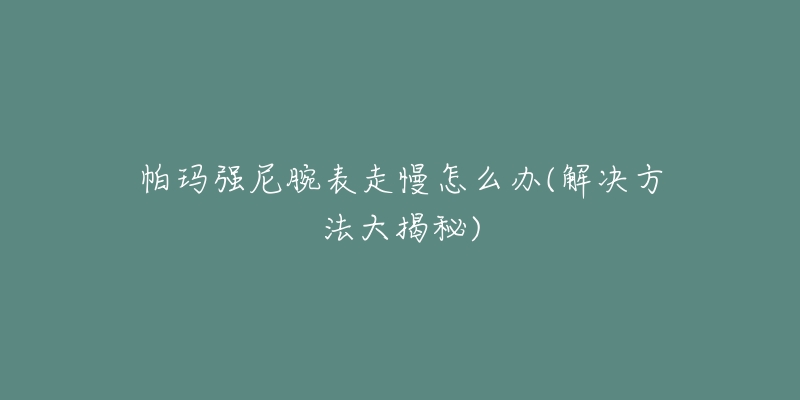帕玛强尼腕表走慢怎么办(解决方法大揭秘)-名表号 帕玛强尼腕表走慢怎么办(解决方法大揭秘)