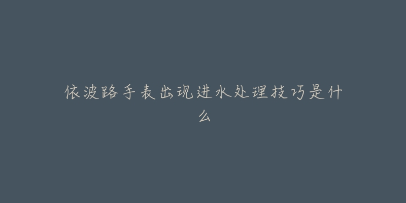 依波路手表出现进水处理技巧是什么-名表号 依波路手表出现进水处理技巧是什么
