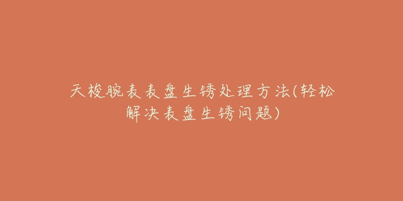 天梭腕表表盘生锈处理方法(轻松解决表盘生锈问题)-名表号 天梭腕表表盘生锈处理方法(轻松解决表盘生锈问题)