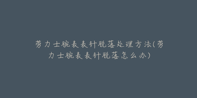 劳力士腕表表针脱落处理方法(劳力士腕表表针脱落怎么办)-名表号 劳力士腕表表针脱落处理方法(劳力士腕表表针脱落怎么办)