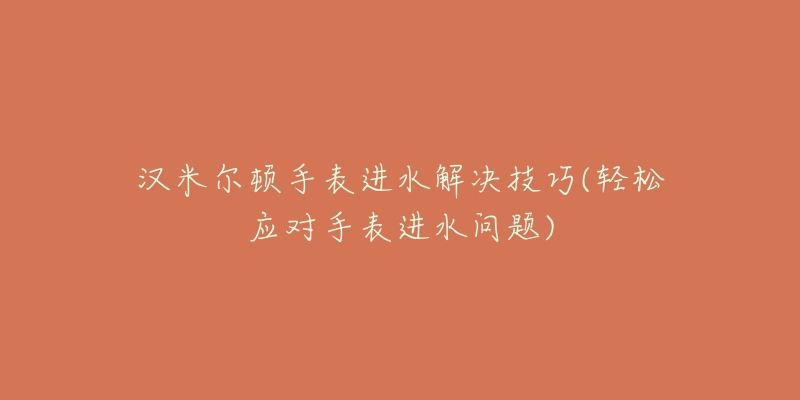 汉米尔顿手表进水解决技巧(轻松应对手表进水问题)-名表号 汉米尔顿手表进水解决技巧(轻松应对手表进水问题)