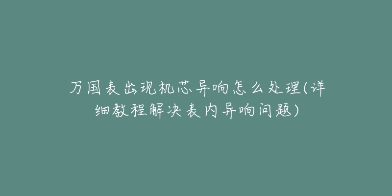 万国表出现机芯异响怎么处理(详细教程解决表内异响问题)-名表号 万国表出现机芯异响怎么处理(详细教程解决表内异响问题)