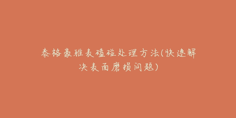 泰格豪雅表磕碰处理方法(快速解决表面磨损问题)-名表号 泰格豪雅表磕碰处理方法(快速解决表面磨损问题)