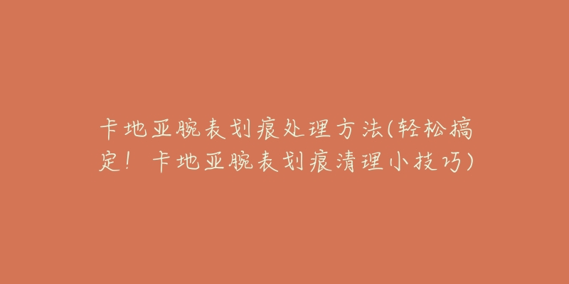 卡地亚腕表划痕处理方法(轻松搞定!卡地亚腕表划痕清理小技巧)-名表号 卡地亚腕表划痕处理方法(轻松搞定!卡地亚腕表划痕清理小技巧)