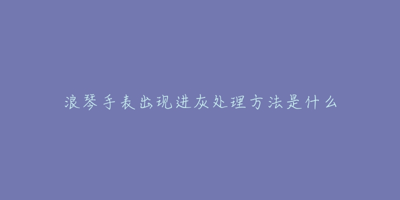 浪琴手表出现进灰处理方法是什么-名表号 浪琴手表出现进灰处理方法是什么