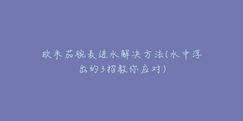 欧米茄腕表进水解决方法(水中浮出的3招教你应对)-名表号 欧米茄腕表进水解决方法(水中浮出的3招教你应对)