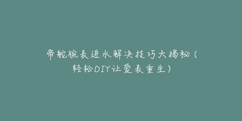 帝舵腕表进水解决技巧大揭秘 (轻松DIY让爱表重生)-名表号 帝舵腕表进水解决技巧大揭秘 (轻松DIY让爱表重生)