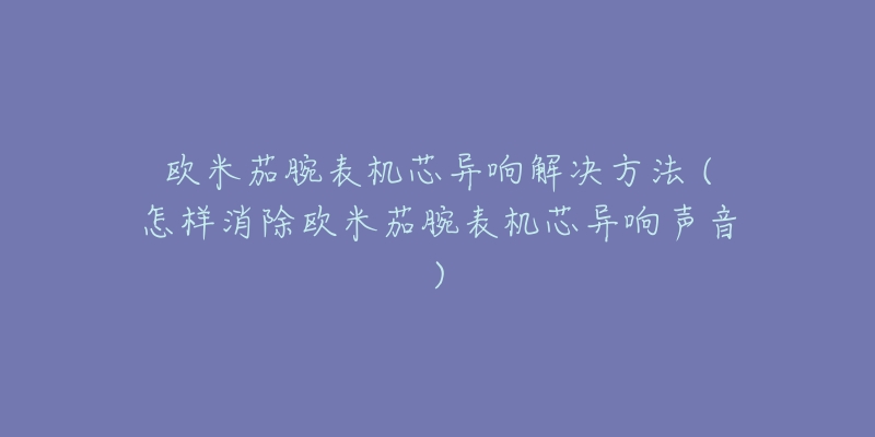 欧米茄腕表机芯异响解决方法 (怎样消除欧米茄腕表机芯异响声音)-名表号 欧米茄腕表机芯异响解决方法 (怎样消除欧米茄腕表机芯异响声音)