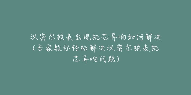 汉密尔顿表出现机芯异响如何解决(专家教你轻松解决汉密尔顿表机芯异响问题)-名表号 汉密尔顿表出现机芯异响如何解决(专家教你轻松解决汉密尔顿表机芯异响问题)