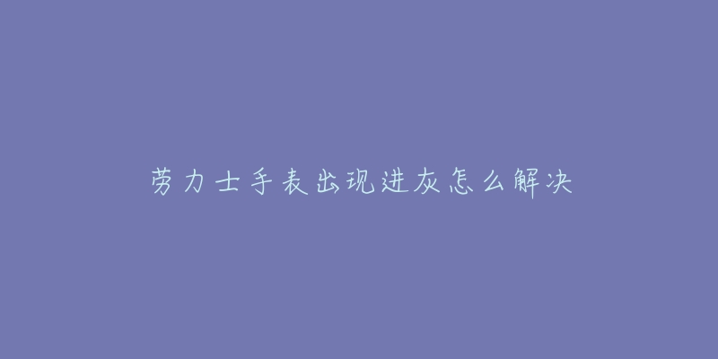 劳力士手表出现进灰怎么解决-名表号 劳力士手表出现进灰怎么解决