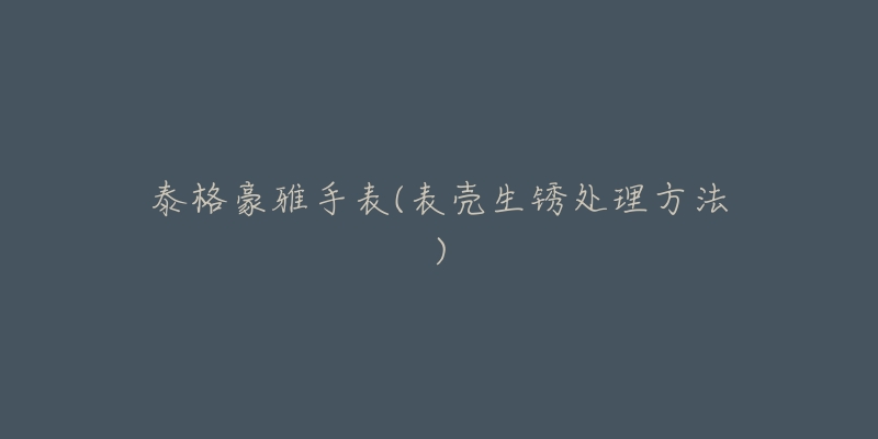 泰格豪雅手表(表壳生锈处理方法)-名表号 泰格豪雅手表(表壳生锈处理方法)