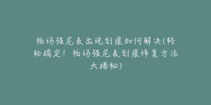 帕玛强尼表出现划痕如何解决(轻松搞定!帕玛强尼表划痕修复方法大揭秘)-名表号 帕玛强尼表出现划痕如何解决(轻松搞定!帕玛强尼表划痕修复方法大揭秘)