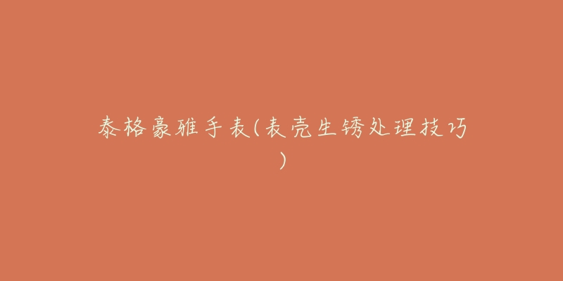 泰格豪雅手表(表壳生锈处理技巧)-名表号 泰格豪雅手表(表壳生锈处理技巧)