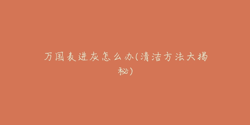 万国表进灰怎么办(清洁方法大揭秘)-名表号 万国表进灰怎么办(清洁方法大揭秘)