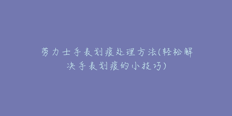 劳力士手表划痕处理方法(轻松解决手表划痕的小技巧)-名表号 劳力士手表划痕处理方法(轻松解决手表划痕的小技巧)